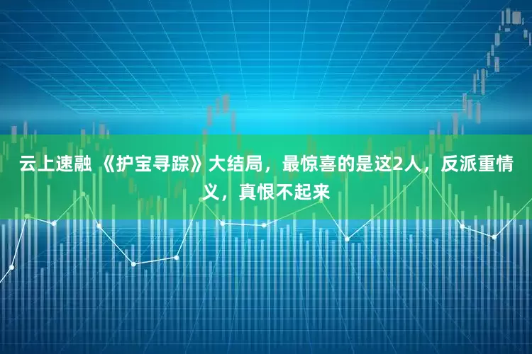 云上速融 《护宝寻踪》大结局，最惊喜的是这2人，反派重情义，真恨不起来