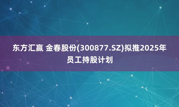 东方汇赢 金春股份(300877.SZ)拟推2025年员工持股计划