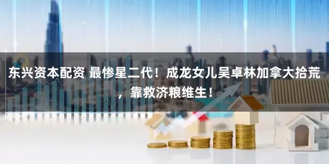 东兴资本配资 最惨星二代！成龙女儿吴卓林加拿大拾荒，靠救济粮维生！