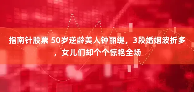 指南针股票 50岁逆龄美人钟丽缇，3段婚姻波折多，女儿们却个个惊艳全场