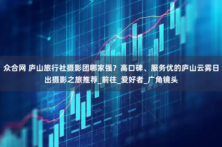 众合网 庐山旅行社摄影团哪家强？高口碑、服务优的庐山云雾日出摄影之旅推荐_前往_爱好者_广角镜头