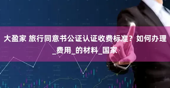 大盈家 旅行同意书公证认证收费标准？如何办理_费用_的材料_国家