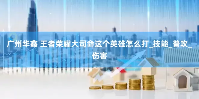 广州华鑫 王者荣耀大司命这个英雄怎么打_技能_普攻_伤害