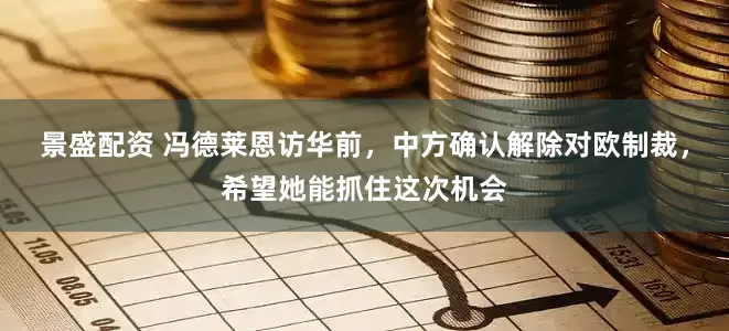 景盛配资 冯德莱恩访华前，中方确认解除对欧制裁，希望她能抓住这次机会