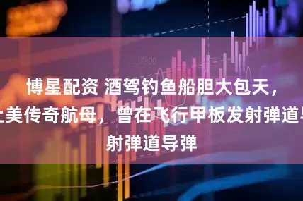 博星配资 酒驾钓鱼船胆大包天，撞上美传奇航母，曾在飞行甲板发射弹道导弹