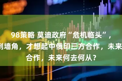 98策略 莫迪政府“危机临头”，印度被逼到墙角，才想起中俄印三方合作，未来何去何从？