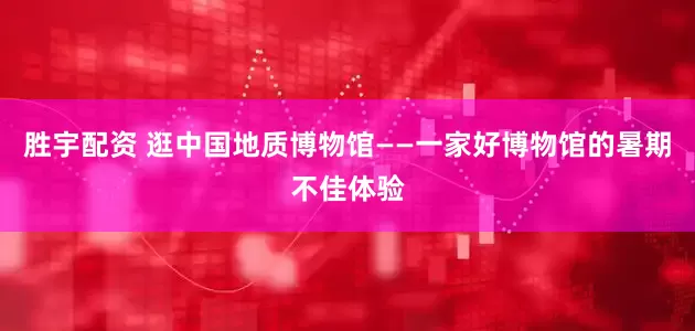 胜宇配资 逛中国地质博物馆——一家好博物馆的暑期不佳体验