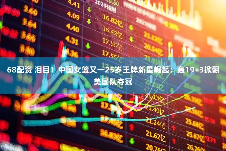 68配资 泪目！中国女篮又一25岁王牌新星崛起：轰19+3掀翻美国队夺冠