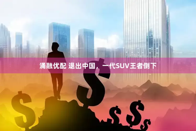 涌融优配 退出中国，一代SUV王者倒下