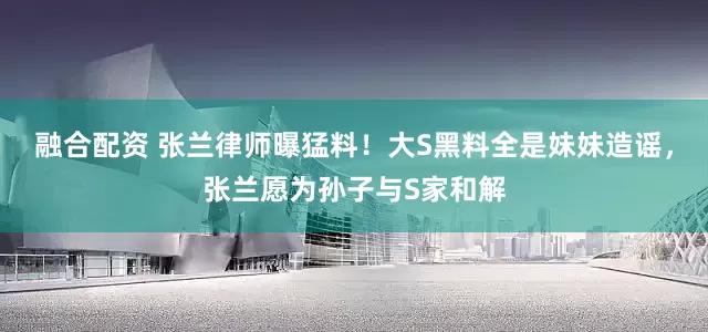 融合配资 张兰律师曝猛料！大S黑料全是妹妹造谣，张兰愿为孙子与S家和解