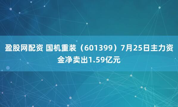 盈股网配资 国机重装（601399）7月25日主力资金净卖出1.59亿元