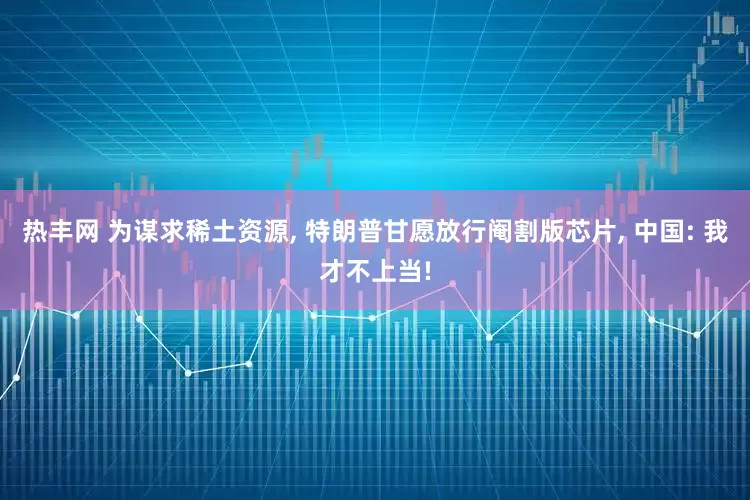 热丰网 为谋求稀土资源, 特朗普甘愿放行阉割版芯片, 中国: 我才不上当!