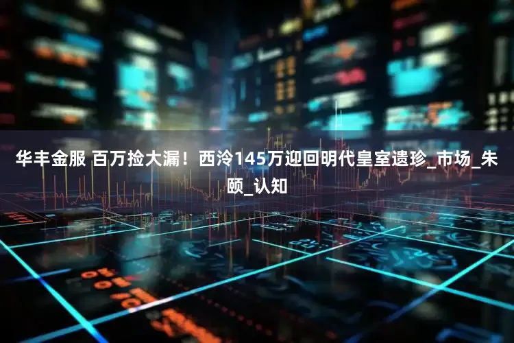 华丰金服 百万捡大漏！西泠145万迎回明代皇室遗珍_市场_朱颐_认知