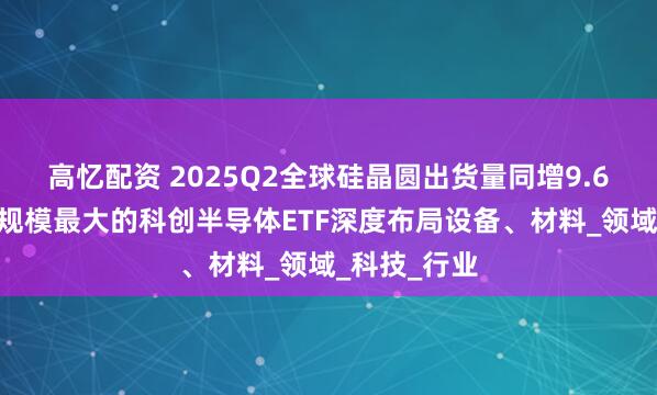 高忆配资 2025Q2全球硅晶圆出货量同增9.6%，同指数规模最大的科创半导体ETF深度布局设备、材料_领域_科技_行业