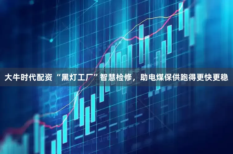 大牛时代配资 “黑灯工厂”智慧检修，助电煤保供跑得更快更稳