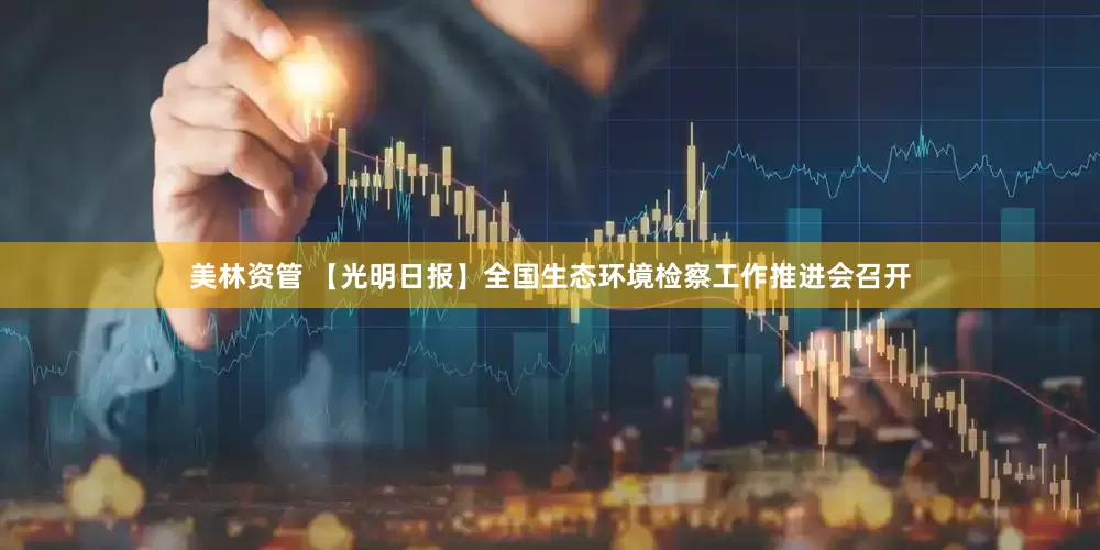 美林资管 【光明日报】全国生态环境检察工作推进会召开