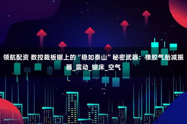 领航配资 数控裁板锯上的“稳如泰山”秘密武器：橡胶气胎减振器_震动_锯床_空气