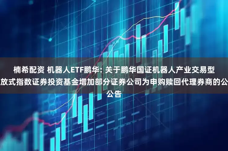 楠希配资 机器人ETF鹏华: 关于鹏华国证机器人产业交易型开放式指数证券投资基金增加部分证券公司为申购赎回代理券商的公告