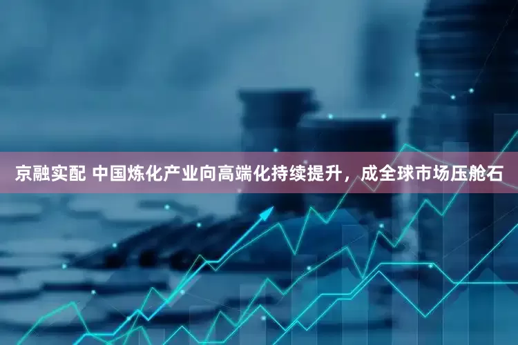 京融实配 中国炼化产业向高端化持续提升，成全球市场压舱石