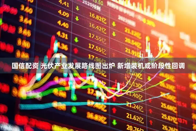 国信配资 光伏产业发展路线图出炉 新增装机或阶段性回调