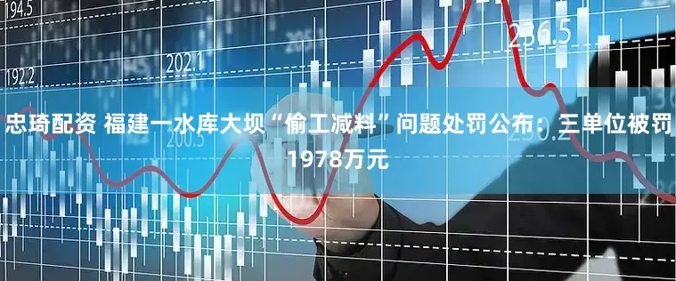 忠琦配资 福建一水库大坝“偷工减料”问题处罚公布：三单位被罚1978万元