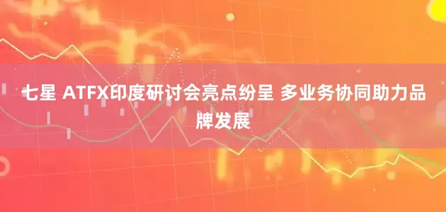 七星 ATFX印度研讨会亮点纷呈 多业务协同助力品牌发展