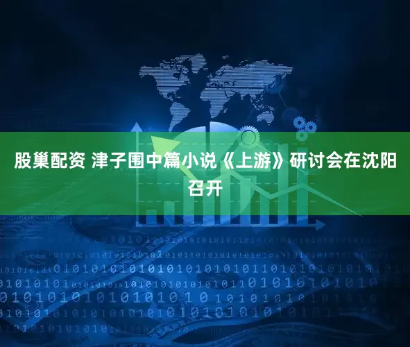 股巢配资 津子围中篇小说《上游》研讨会在沈阳召开