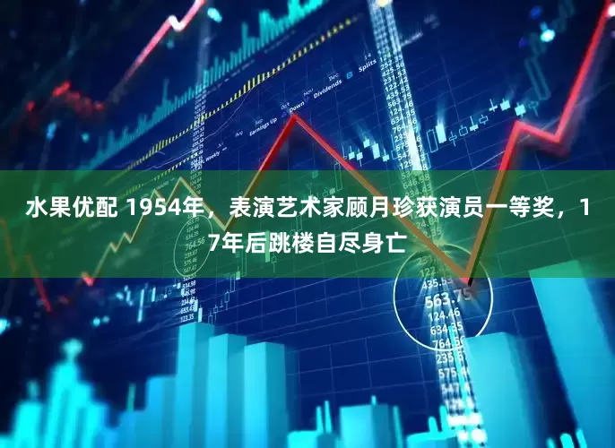 水果优配 1954年，表演艺术家顾月珍获演员一等奖，17年后跳楼自尽身亡