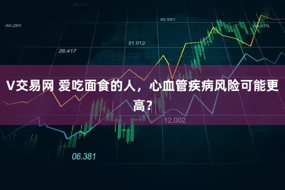 V交易网 爱吃面食的人，心血管疾病风险可能更高？