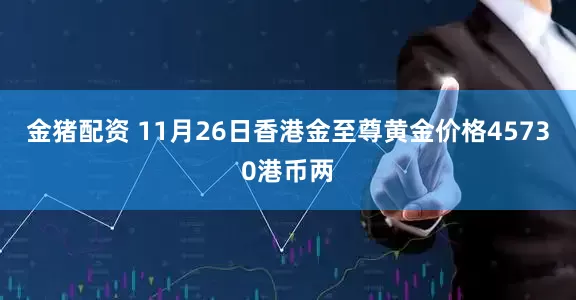 金猪配资 11月26日香港金至尊黄金价格45730港币两