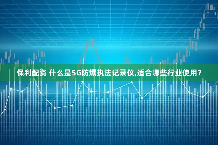 保利配资 什么是5G防爆执法记录仪,适合哪些行业使用？