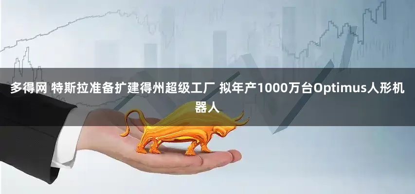 多得网 特斯拉准备扩建得州超级工厂 拟年产1000万台Optimus人形机器人