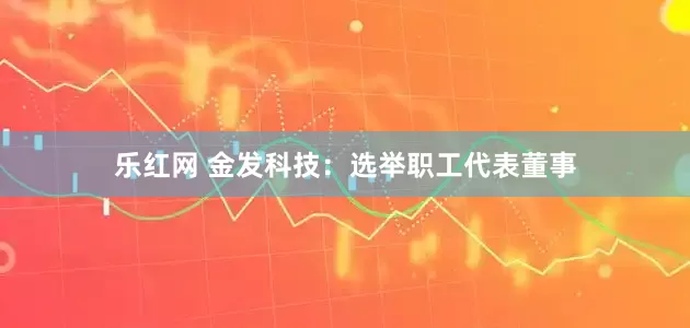乐红网 金发科技：选举职工代表董事