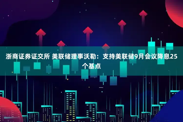 浙商证券证交所 美联储理事沃勒：支持美联储9月会议降息25个基点