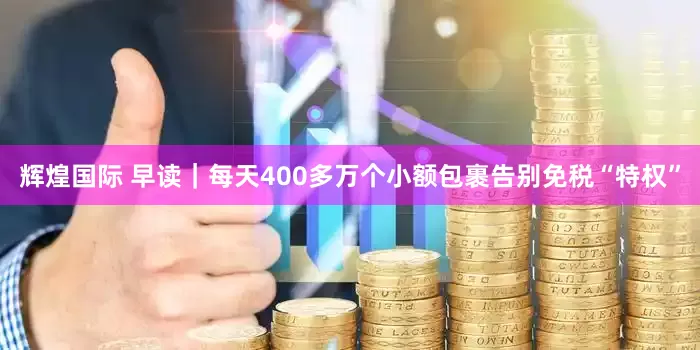 辉煌国际 早读｜每天400多万个小额包裹告别免税“特权”