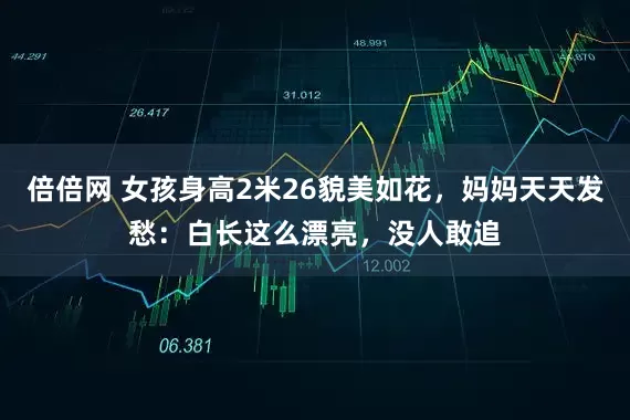 倍倍网 女孩身高2米26貌美如花，妈妈天天发愁：白长这么漂亮，没人敢追