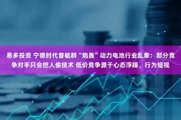易多投资 宁德时代曾毓群“炮轰”动力电池行业乱象：部分竞争对手只会挖人偷技术 低价竞争源于心态浮躁、行为短视