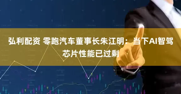 弘利配资 零跑汽车董事长朱江明：当下AI智驾芯片性能已过剩
